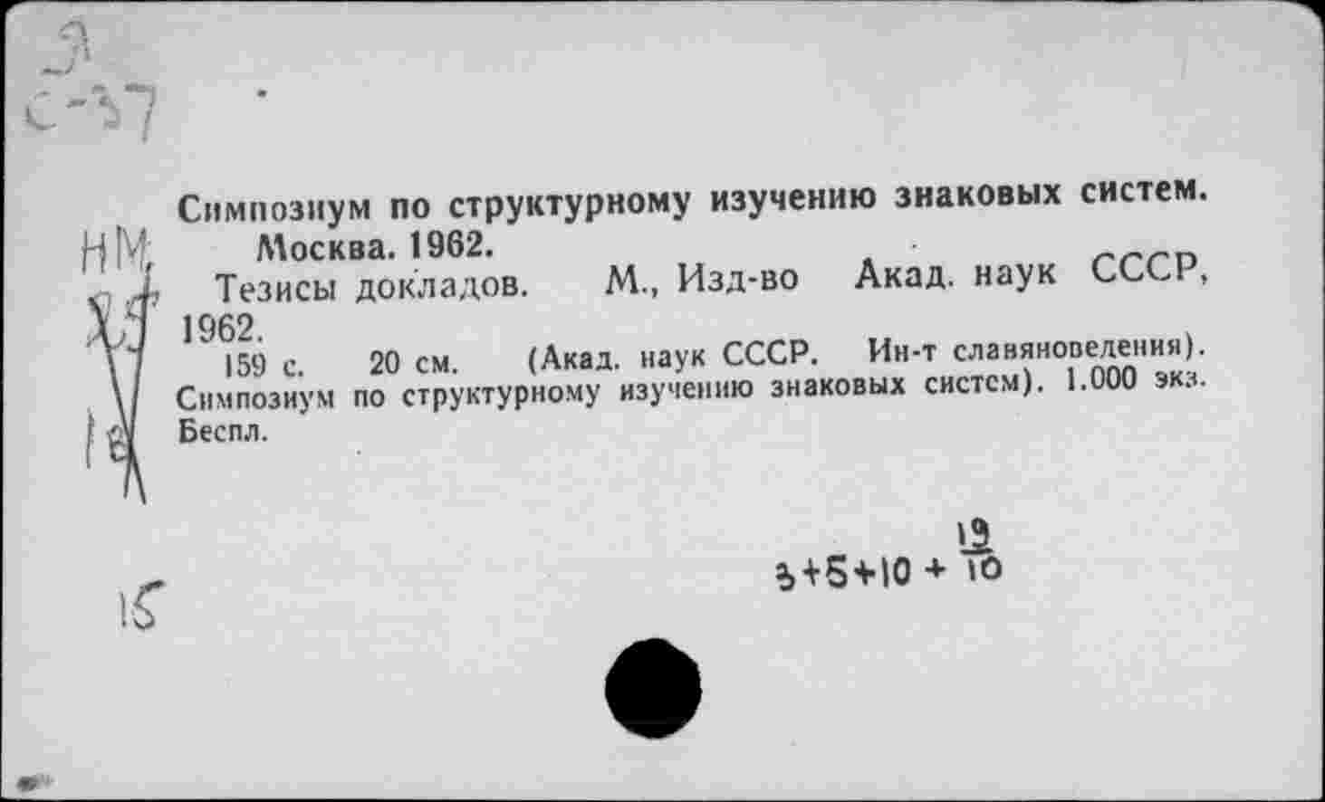 ﻿Симпозиум по структурному изучению знаковых систем. Москва. 1962.
Тезисы докладов. М., Изд-во Акад, наук СССР, 1962.
159 с. 20 см. (Акад, наук СССР. Ин-т славяноведении). Симпозиум по структурному изучению знаковых систем). 1.000 экз. Беспл.
а, + 5 + Ю + Ю